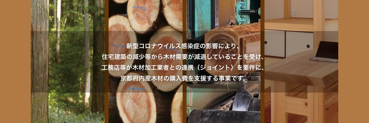 新型コロナウイルス感染症の影響により、住宅建築の現象等から木材需要が減退していることを受け、工務店等が木材加工業者との連携（ジョイント）を要件に、京都府内産木材の購入費を支援する事業です。